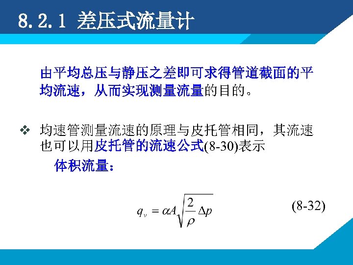 8. 2. 1 差压式流量计 由平均总压与静压之差即可求得管道截面的平 均流速，从而实现测量流量的目的。 v 均速管测量流速的原理与皮托管相同，其流速 也可以用皮托管的流速公式(8 -30)表示 体积流量： (8 -32) 