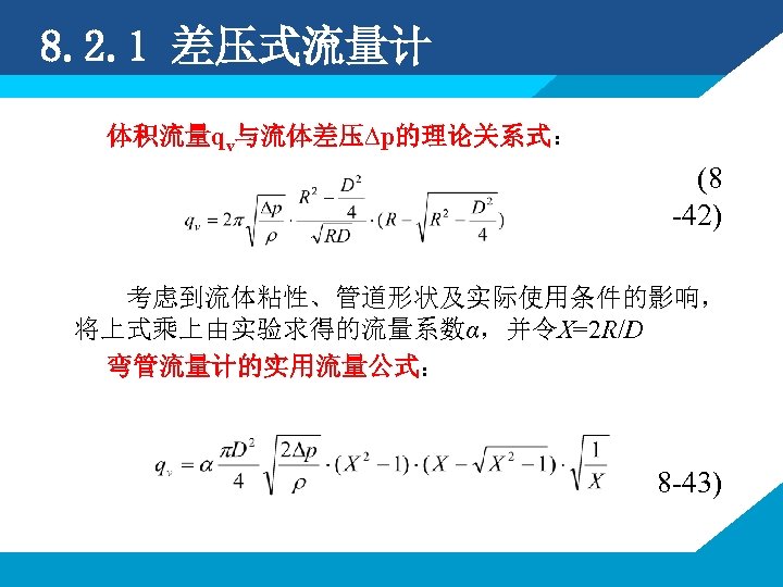 8. 2. 1 差压式流量计 体积流量qv与流体差压∆p的理论关系式： (8 -42) 考虑到流体粘性、管道形状及实际使用条件的影响， 将上式乘上由实验求得的流量系数α，并令X=2 R/D 弯管流量计的实用流量公式： 8 -43) 