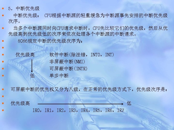 § 5．中断优先级 § 中断优先级： CPU根据中断源的轻重缓急为中断源事先安排的中断优先级 次序。 § 当多个中断源同时向CPU请求中断时，CPU先比较它们的优先级，然后从优 先级高到优先级低的次序来依次处理各个中断源的中断请求。 § 8086规定中断的优先级次序为： § § 优先级高