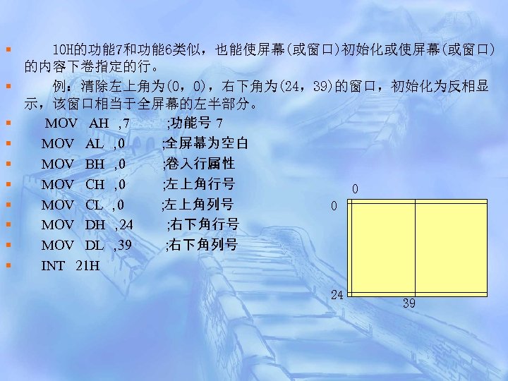 § § § § § 10 H的功能 7和功能 6类似，也能使屏幕(或窗口)初始化或使屏幕(或窗口) 的内容下卷指定的行。 例：清除左上角为(0，0)，右下角为(24，39)的窗口，初始化为反相显 示，该窗口相当于全屏幕的左半部分。 MOV AH