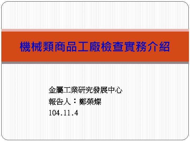 機械類商品 廠檢查實務介紹 金屬 業研究發展中心 報告人：鄭榮燦 104. 11. 4 