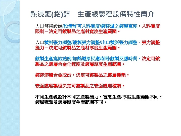 熱浸鍍(鋁)鋅 生產線製程設備特性簡介 入口解捲設備/設備許可入料寬度/鍍鋅爐之鍍製寬度，入料寬度 限制－決定可鍍製品之底材寬度生產範圍。 入口積料張力調整/鍍製張力調整/出口積料張力調整，張力調整 能力－決定可鍍製品之底材厚度生產範圍。 鍍製生產進給速度/加熱還原反應時間/鍍製反應時間，決定可鍍 製品之鍍層合金化程度及鍍層厚度生產範圍。 鍍鋅熔爐合金成份，決定可鍍製品之鍍層種類。 表面處理製程決定可鍍製品之表面處理種類。 不同生產線設計不同之產製能力，寬度生產/厚度生產範圍不同， 鍍層種類及鍍層厚度生產範圍不同。 