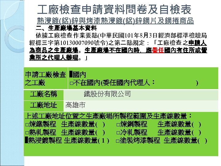  廠檢查申請資料問卷及自檢表 熱浸鍍(鋁)鋅與烤漆熱浸鍍(鋁)鋅鋼片及鋼捲商品 二、生產廠場基本資料 依據 廠檢查 作業要點(中華民國101年 8月3日經濟部標準檢驗局 經標三字第 10130007090號令)之第二點規定：「 廠檢查 之申請人 為商品之生產廠場。生產廠場不在國內時，應委任國內有住所或營 業所之代理人辦理。」