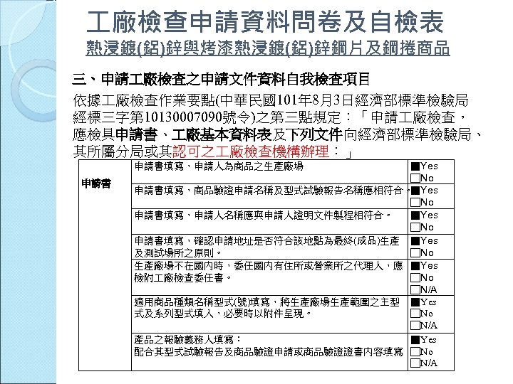  廠檢查申請資料問卷及自檢表 熱浸鍍(鋁)鋅與烤漆熱浸鍍(鋁)鋅鋼片及鋼捲商品 三、申請 廠檢查之申請文件資料自我檢查項目 依據 廠檢查作業要點(中華民國101年 8月3日經濟部標準檢驗局 經標三字第 10130007090號令)之第三點規定：「申請 廠檢查， 應檢具申請書、 廠基本資料表及下列文件向經濟部標準檢驗局、 其所屬分局或其認可之