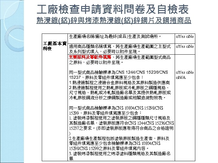  廠檢查申請資料問卷及自檢表 熱浸鍍(鋁)鋅與烤漆熱浸鍍(鋁)鋅鋼片及鋼捲商品 生產廠場名稱/廠址為最終(成品)生產及測試場所。 廠基本資 適用商品種類名稱填寫，將生產廠場生產範圍之主型式 料表 及系列型式填入，必要時以附件呈現。 主要原料及零組件填寫，將生產廠場生產範圍型式商品 之原料，必要時以附件呈現。 同一型式商品檢驗標準為CNS 1244/CNS 15236/CNS 15237，原料及零組件填寫應至少包含：