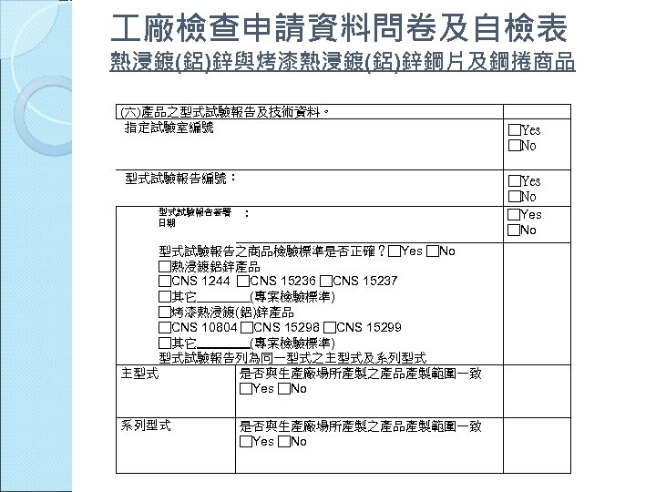  廠檢查申請資料問卷及自檢表 熱浸鍍(鋁)鋅與烤漆熱浸鍍(鋁)鋅鋼片及鋼捲商品 (六)產品之型式試驗報告及技術資料。 指定試驗室編號 型式試驗報告編號： □Yes □No 型式試驗報告簽署 日期 ： 型式試驗報告之商品檢驗標準是否正確？□Yes □No □熱浸鍍鋁鋅產品