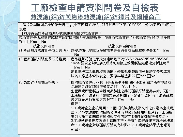  廠檢查申請資料問卷及自檢表 熱浸鍍(鋁)鋅與烤漆熱浸鍍(鋁)鋅鋼片及鋼捲商品 「鋼片及鋼捲商品檢驗作業規定」(中華民國103年 2月27日經標三字第 10230022011號令)第五(三)節之 規定， □ 熱浸鍍鋁鋅產品辦理型式試驗應檢附之技術文件： 技術文件是否經指定試驗室確認檢附於型式試驗報告，並依照技術文件(1)~技術文件(14)之順序排 列？ □Yes □No 技術文件項目