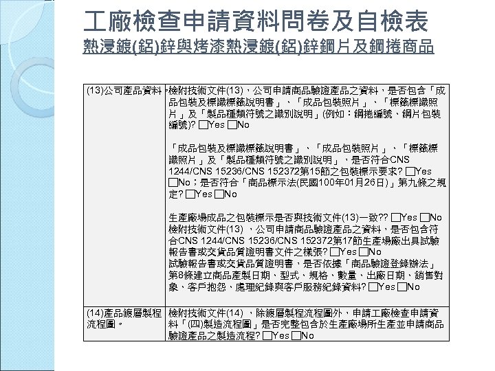  廠檢查申請資料問卷及自檢表 熱浸鍍(鋁)鋅與烤漆熱浸鍍(鋁)鋅鋼片及鋼捲商品 (13)公司產品資料。 檢附技術文件(13)，公司申請商品驗證產品之資料，是否包含「成 品包裝及標識標籤說明書」、「成品包裝照片」、「標籤標識照 片」及「製品種類符號之識別說明」(例如：鋼捲編號、鋼片包裝 編號)? □Yes □No 「成品包裝及標識標籤說明書」、「成品包裝照片」、「標籤標 識照片」及「製品種類符號之識別說明」，是否符合CNS 1244/CNS 15236/CNS