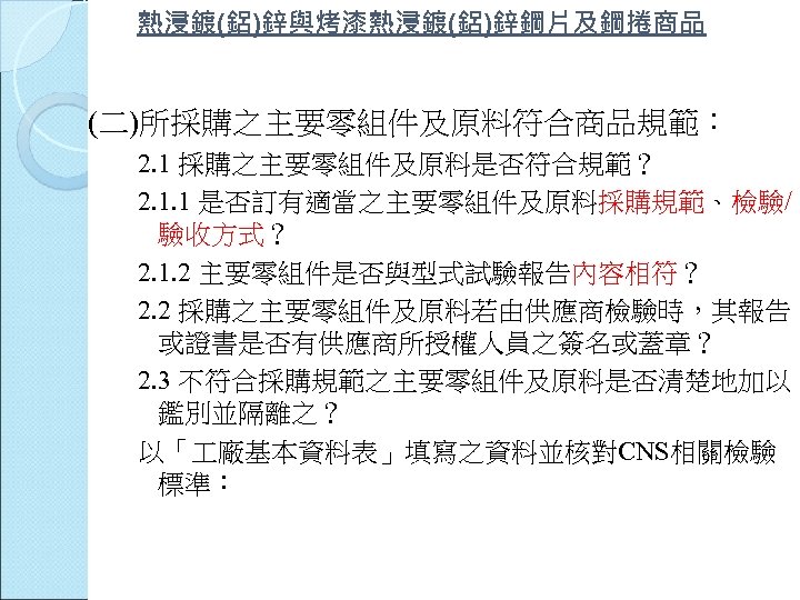 熱浸鍍(鋁)鋅與烤漆熱浸鍍(鋁)鋅鋼片及鋼捲商品 (二)所採購之主要零組件及原料符合商品規範： 2. 1 採購之主要零組件及原料是否符合規範？ 2. 1. 1 是否訂有適當之主要零組件及原料採購規範、檢驗/ 驗收方式？ 2. 1. 2 主要零組件是否與型式試驗報告內容相符？