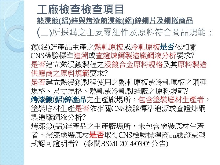  廠檢查檢查項目 熱浸鍍(鋁)鋅與烤漆熱浸鍍(鋁)鋅鋼片及鋼捲商品 (二)所採購之主要零組件及原料符合商品規範： 鍍(鋁)鋅產品生產之熱軋原板或冷軋原板是否依相關 CNS檢驗標準追溯或查證煉鋼製造廠鋼液分析要求﹖ 是否建立熱浸鍍製程之浸鍍合金原料規格及其原料製造 供應商之原料規範要求﹖ 是否建立熱浸鍍製程使用之熱軋原板或冷軋原板之鋼種 規格、尺寸規格、熱軋或冷軋製造廠之原料規範﹖ 烤漆鍍(鋁)鋅產品之生產廠場所，包含塗裝底材生產者， 塗裝底材生產是否依相關CNS檢驗標準追溯或查證煉鋼 製造廠鋼液分析﹖ 烤漆鍍(鋁)鋅產品之生產廠場所，未包含塗裝底材生產
