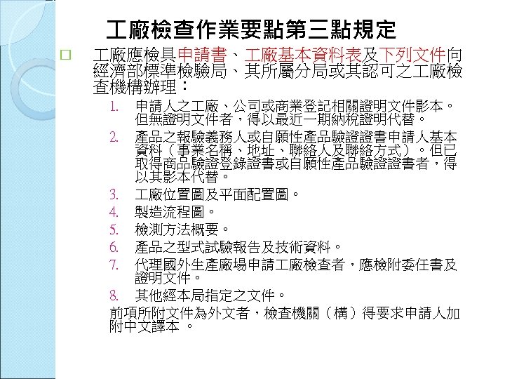  廠檢查作業要點第三點規定 廠應檢具申請書、 廠基本資料表及下列文件向 經濟部標準檢驗局、其所屬分局或其認可之 廠檢 查機構辦理： 1. 申請人之 廠、公司或商業登記相關證明文件影本。 但無證明文件者，得以最近一期納稅證明代替。 2. 產品之報驗義務人或自願性產品驗證證書申請人基本 資料（事業名稱、地址、聯絡人及聯絡方式）。但已