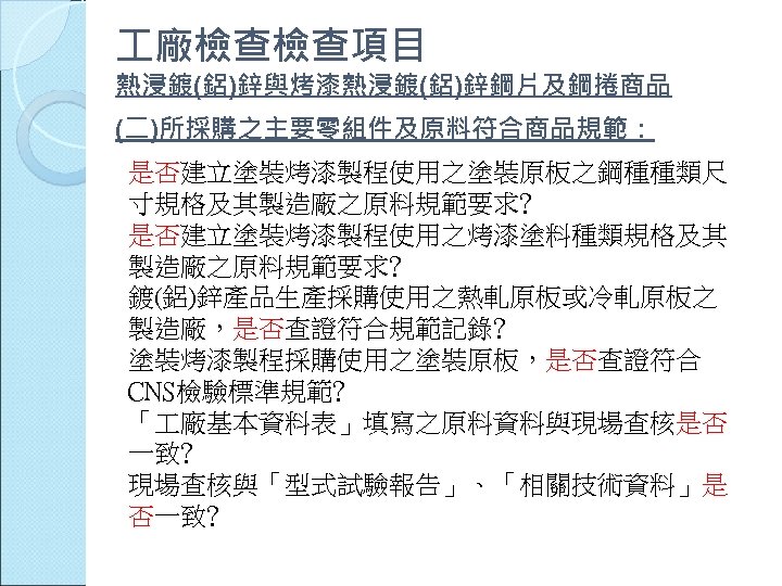  廠檢查檢查項目 熱浸鍍(鋁)鋅與烤漆熱浸鍍(鋁)鋅鋼片及鋼捲商品 (二)所採購之主要零組件及原料符合商品規範： 是否建立塗裝烤漆製程使用之塗裝原板之鋼種種類尺 寸規格及其製造廠之原料規範要求﹖ 是否建立塗裝烤漆製程使用之烤漆塗料種類規格及其 製造廠之原料規範要求﹖ 鍍(鋁)鋅產品生產採購使用之熱軋原板或冷軋原板之 製造廠，是否查證符合規範記錄﹖ 塗裝烤漆製程採購使用之塗裝原板，是否查證符合 CNS檢驗標準規範﹖ 「 廠基本資料表」填寫之原料資料與現場查核是否