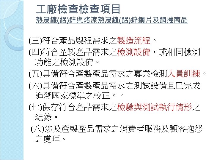 廠檢查檢查項目 熱浸鍍(鋁)鋅與烤漆熱浸鍍(鋁)鋅鋼片及鋼捲商品 (三)符合產品製程需求之製造流程。 (四)符合產製產品需求之檢測設備，或相同檢測 功能之檢測設備。 (五)具備符合產製產品需求之專業檢測人員訓練。 (六)具備符合產製產品需求之測試設備且已完成 追溯國家標準之校正。。 (七)保存符合產品需求之檢驗與測試執行情形之 紀錄。 (八)涉及產製產品需求之消費者服務及顧客抱怨 之處理。 