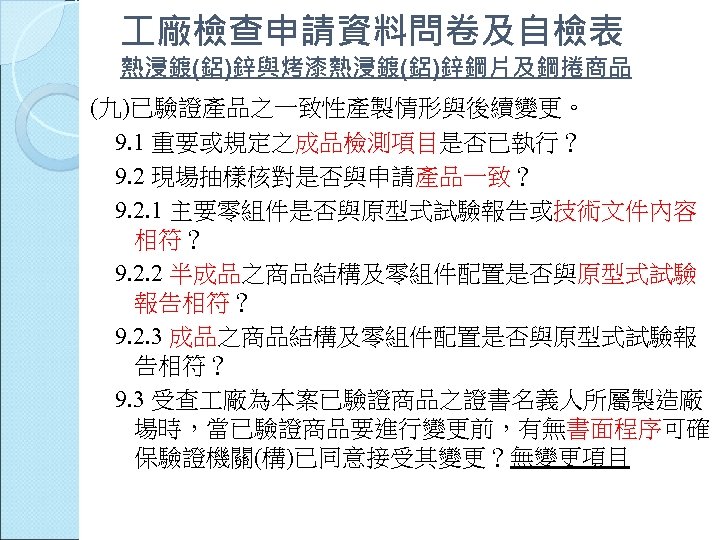  廠檢查申請資料問卷及自檢表 熱浸鍍(鋁)鋅與烤漆熱浸鍍(鋁)鋅鋼片及鋼捲商品 (九)已驗證產品之一致性產製情形與後續變更。 9. 1 重要或規定之成品檢測項目是否已執行？ 9. 2 現場抽樣核對是否與申請產品一致？ 9. 2. 1 主要零組件是否與原型式試驗報告或技術文件內容
