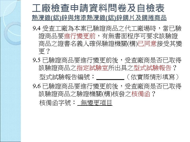  廠檢查申請資料問卷及自檢表 熱浸鍍(鋁)鋅與烤漆熱浸鍍(鋁)鋅鋼片及鋼捲商品 9. 4 受查 廠為本案已驗證商品之代 廠場時，當已驗 證商品要進行變更前，有無書面程序可要求該驗證 商品之證書名義人確保驗證機關(構)已同意接受其變 更？ 9. 5 已驗證商品要進行變更前後，受查廠商是否已取得