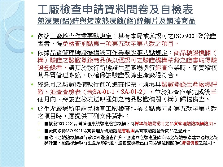  廠檢查申請資料問卷及自檢表 熱浸鍍(鋁)鋅與烤漆熱浸鍍(鋁)鋅鋼片及鋼捲商品 依據 廠檢查作業要點規定：具有本局或其認可之ISO 9001登錄證 書者，得免檢查前點第一項第五款至第八款之項目。 依據品質管理驗證機構認可作業要點第八點規定：商品驗證機關（ 構）驗證之驗證登錄商品係以經認可之驗證機構核發之證書取得驗 證登錄者，請其於執行所驗證生產廠場例行追查作業時，確實稽核 其品質管理系統，以確保該驗證登錄生產廠場符合。 經認可之驗證機構執行前項追查作業，須填具驗證登錄生產廠場評 鑑、追查查檢表（表SA-01 -1、SA-01