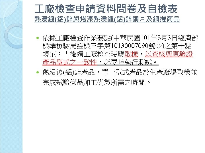  廠檢查申請資料問卷及自檢表 熱浸鍍(鋁)鋅與烤漆熱浸鍍(鋁)鋅鋼片及鋼捲商品 依據 廠檢查作業要點(中華民國101年 8月3日經濟部 標準檢驗局經標三字第 10130007090號令)之第十點 規定：「後續 廠檢查時應取樣，以查核與原驗證 產品型式之一致性，必要時執行測試。 熱浸鍍(鋁)鋅產品，單一型式產品於生產廠場取樣並 完成試驗樣品加 備製所需之時間。