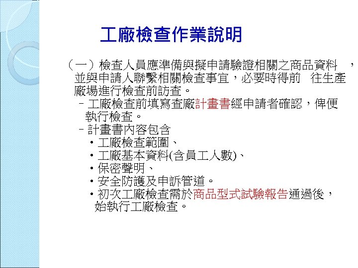  廠檢查作業說明 （一）檢查人員應準備與擬申請驗證相關之商品資料 ， 並與申請人聯繫相關檢查事宜，必要時得前 往生產 廠場進行檢查前訪查。 – 廠檢查前填寫查廠計畫書經申請者確認，俾便 執行檢查。 –計畫書內容包含 • 廠檢查範圍、 •