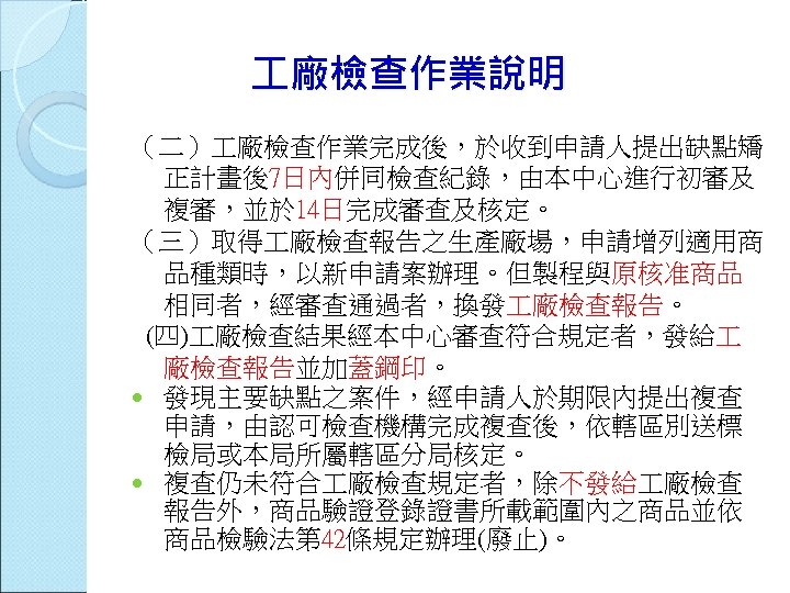  廠檢查作業說明 （二） 廠檢查作業完成後，於收到申請人提出缺點矯 正計畫後7日內併同檢查紀錄，由本中心進行初審及 複審，並於 14日完成審查及核定。 （三）取得 廠檢查報告之生產廠場，申請增列適用商 品種類時，以新申請案辦理。但製程與原核准商品 相同者，經審查通過者，換發 廠檢查報告。 (四) 廠檢查結果經本中心審查符合規定者，發給