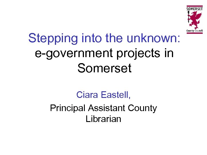 Stepping into the unknown: e-government projects in Somerset Ciara Eastell, Principal Assistant County Librarian