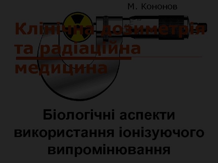 М. Кононов Клінічна дозиметрія та радіаційна медицина Біологічні аспекти використання іонізуючого випромінювання 