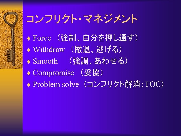 コンフリクト・マネジメント ¨ Force　（強制、自分を押し通す） ¨ Withdraw　（撤退、逃げる） ¨ Smooth　　（強調、あわせる） ¨ Compromise　（妥協） ¨ Problem solve （コンフリクト解消：TOC） 