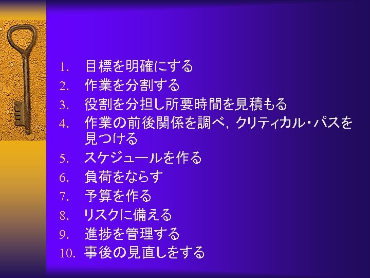 目標を明確にする 作業を分割する 役割を分担し所要時間を見積もる 作業の前後関係を調べ，クリティカル・パスを 見つける 5. スケジュールを作る 6. 負荷をならす 7. 予算を作る 8. リスクに備える 9.