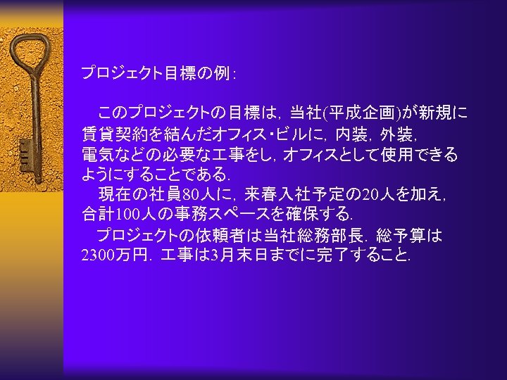 プロジェクト目標の例： このプロジェクトの目標は，当社(平成企画)が新規に 賃貸契約を結んだオフィス・ビルに，内装，外装， 電気などの必要な 事をし，オフィスとして使用できる ようにすることである． 現在の社員 80人に，来春入社予定の 20人を加え， 合計100人の事務スペースを確保する． 　 プロジェクトの依頼者は当社総務部長．総予算は 2300万円． 事は
