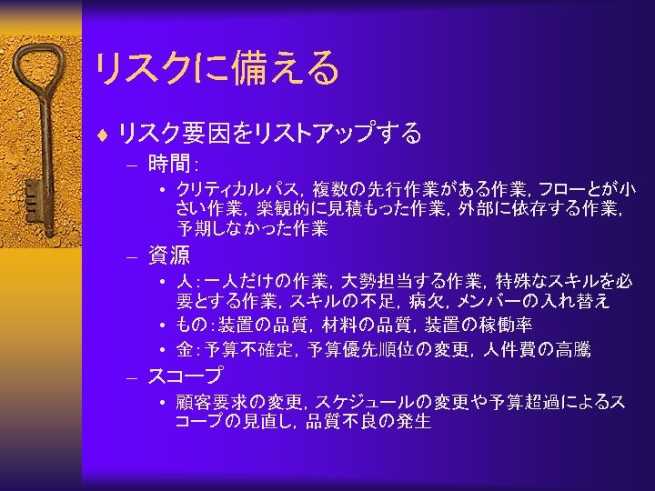 リスクに備える ¨ リスク要因をリストアップする – 時間： • クリティカルパス，複数の先行作業がある作業，フローとが小 さい作業，楽観的に見積もった作業，外部に依存する作業， 予期しなかった作業 – 資源 • 人：一人だけの作業，大勢担当する作業，特殊なスキルを必 要とする作業，スキルの不足，病欠，メンバーの入れ替え