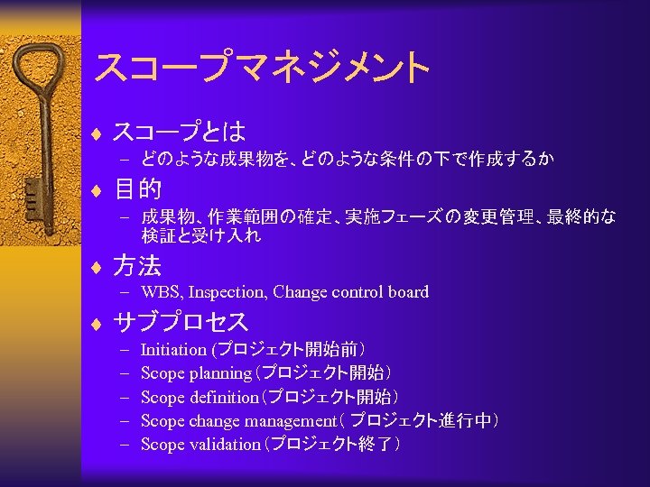 スコープマネジメント ¨ スコープとは – どのような成果物を、どのような条件の下で作成するか ¨ 目的 – 成果物、作業範囲の確定、実施フェーズの変更管理、最終的な 検証と受け入れ ¨ 方法 – WBS,