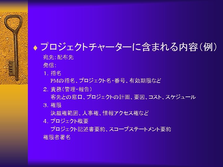 ¨ プロジェクトチャーターに含まれる内容（例） 宛先：配布先 発信： １．指名 　　PMの指名、プロジェクト名・番号、有効期限など ２．責務（管理・報告） 　　客先との窓口、プロジェクトの計画、要因、コスト、スケジュール ３．権限 　　決裁権範囲、人事権、情報アクセス権など ４．プロジェクト概要 　　プロジェクト記述書要約、スコープステートメント要約 権限者署名 