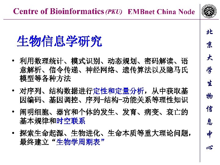 生物信息学研究 • 利用数理统计、模式识别、动态规划、密码解读、语 意解析、信令传递、神经网络、遗传算法以及隐马氏 模型等各种方法 • 对序列、结构数据进行定性和定量分析，从中获取基 因编码、基因调控、序列-结构-功能关系等理性知识 • 阐明细胞、器官和个体的发生、发育、病变、衰亡的 基本规律和时空联系 • 探索生命起源、生物进化、生命本质等重大理论问题， 最终建立“生物学周期表”