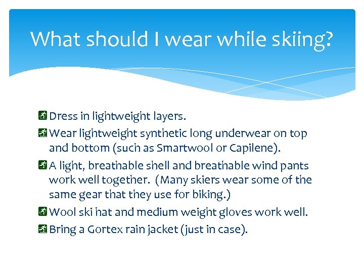 What should I wear while skiing? Dress in lightweight layers. Wear lightweight synthetic long