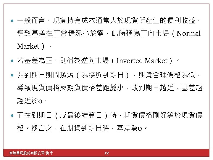  一般而言，現貨持有成本通常大於現貨所產生的便利收益， 導致基差在正常情況小於零，此時稱為正向市場（Normal Market）。 若基差為正，則稱為逆向市場（Inverted Market）。 距到期日期間越短（越接近到期日），期貨合理價格越低， 導致現貨價格與期貨價格差距變小，故到期日越近，基差越 趨近於 0。 而在到期日（或最後結算日）時，期貨價格剛好等於現貨價 格。換言之，在期貨到期日時，基差為 0。 新陸書局股份有限公司