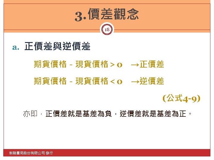 3. 價差觀念 18 a. 正價差與逆價差 期貨價格－現貨價格＞ 0　→正價差 期貨價格－現貨價格＜ 0 →逆價差 (公式 4 -9) 亦即，正價差就是基差為負，逆價差就是基差為正。