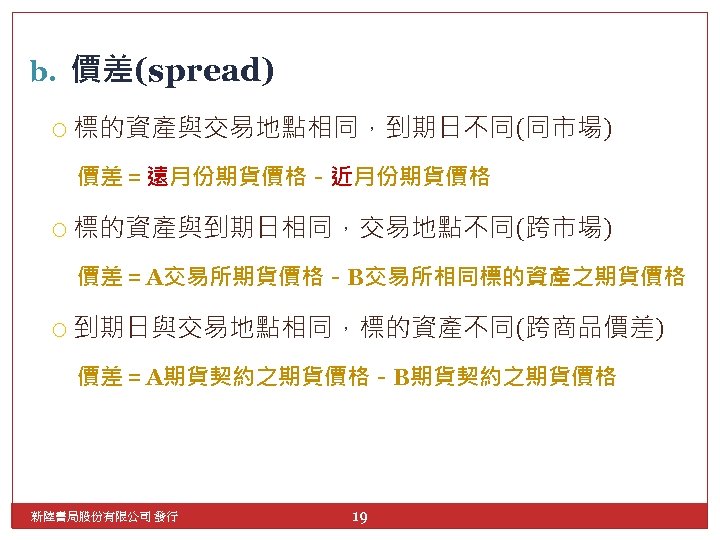 b. 價差(spread) 標的資產與交易地點相同，到期日不同(同市場) 價差＝遠月份期貨價格－近月份期貨價格 標的資產與到期日相同，交易地點不同(跨市場) 價差＝A交易所期貨價格－B交易所相同標的資產之期貨價格 到期日與交易地點相同，標的資產不同(跨商品價差) 價差＝A期貨契約之期貨價格－B期貨契約之期貨價格 新陸書局股份有限公司 發行 19 