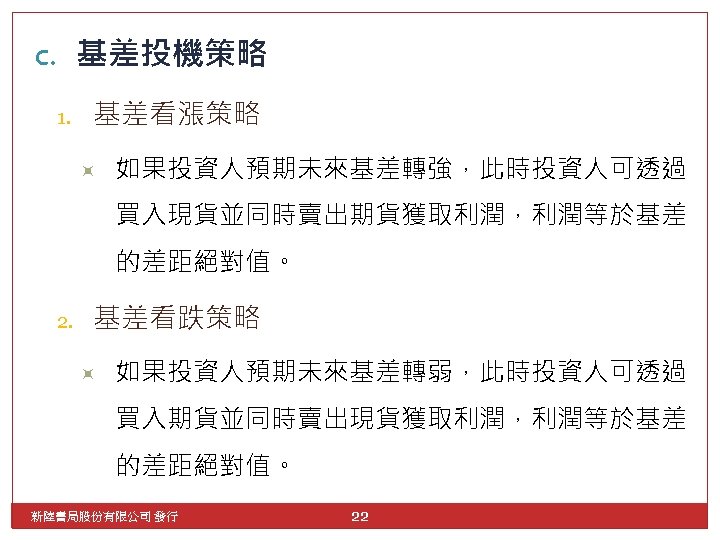 c. 基差投機策略 1. 基差看漲策略 如果投資人預期未來基差轉強，此時投資人可透過 買入現貨並同時賣出期貨獲取利潤，利潤等於基差 的差距絕對值。 2. 基差看跌策略 如果投資人預期未來基差轉弱，此時投資人可透過 買入期貨並同時賣出現貨獲取利潤，利潤等於基差 的差距絕對值。 新陸書局股份有限公司 發行