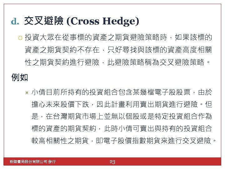 d. 交叉避險 (Cross Hedge) 投資大眾在從事標的資產之期貨避險策略時，如果該標的 資產之期貨契約不存在，只好尋找與該標的資產高度相關 性之期貨契約進行避險，此避險策略稱為交叉避險策略。 例如 小倩目前所持有的投資組合包含某幾檔電子股股票，由於 擔心未來股價下跌，因此計畫利用賣出期貨進行避險。但 是，在台灣期貨市場上並無以個股或是特定投資組合作為 標的資產的期貨契約，此時小倩可賣出與持有的投資組合 較高相關性之期貨，即電子股價指數期貨來進行交叉避險。 新陸書局股份有限公司