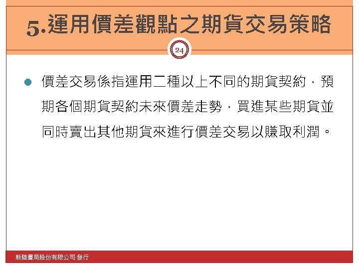 5. 運用價差觀點之期貨交易策略 24 l 價差交易係指運用二種以上不同的期貨契約，預 期各個期貨契約未來價差走勢，買進某些期貨並 同時賣出其他期貨來進行價差交易以賺取利潤。 新陸書局股份有限公司 發行 