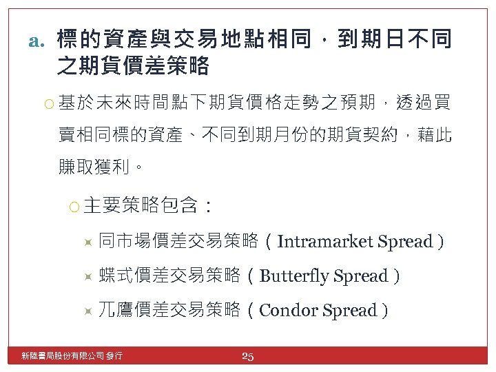 a. 標的資產與交易地點相同，到期日不同 之期貨價差策略 基於未來時間點下期貨價格走勢之預期，透過買 賣相同標的資產、不同到期月份的期貨契約，藉此 賺取獲利。 主要策略包含： 同市場價差交易策略（Intramarket 蝶式價差交易策略（Butterfly 兀鷹價差交易策略（Condor 新陸書局股份有限公司 發行 25 Spread