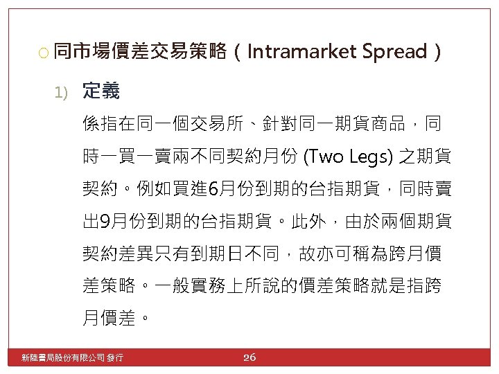  同市場價差交易策略（Intramarket 1) Spread） 定義 係指在同一個交易所、針對同一期貨商品，同 時一買一賣兩不同契約月份 (Two Legs) 之期貨 契約。例如買進 6月份到期的台指期貨，同時賣 出 9月份到期的台指期貨。此外，由於兩個期貨