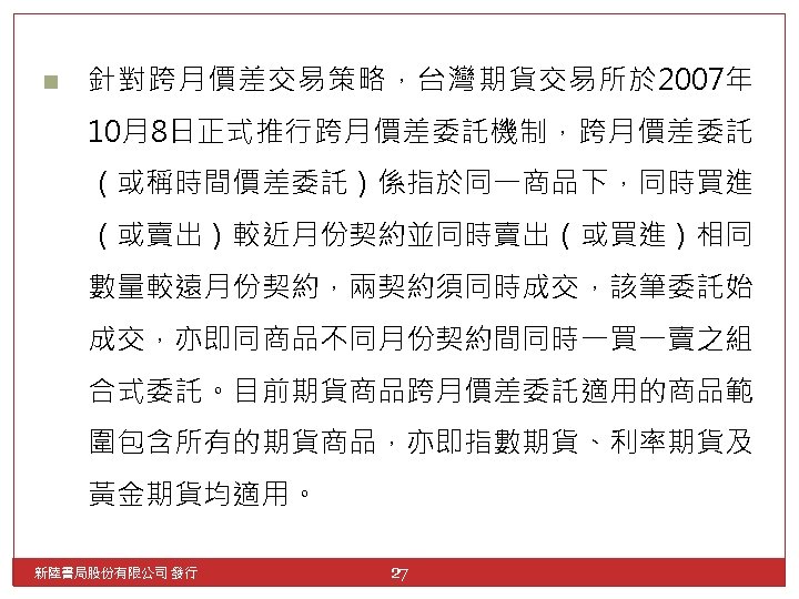 n 針對跨月價差交易策略，台灣期貨交易所於 2007年 10月8日正式推行跨月價差委託機制，跨月價差委託 （或稱時間價差委託）係指於同一商品下，同時買進 （或賣出）較近月份契約並同時賣出（或買進）相同 數量較遠月份契約，兩契約須同時成交，該筆委託始 成交，亦即同商品不同月份契約間同時一買一賣之組 合式委託。目前期貨商品跨月價差委託適用的商品範 圍包含所有的期貨商品，亦即指數期貨、利率期貨及 黃金期貨均適用。 新陸書局股份有限公司 發行 27