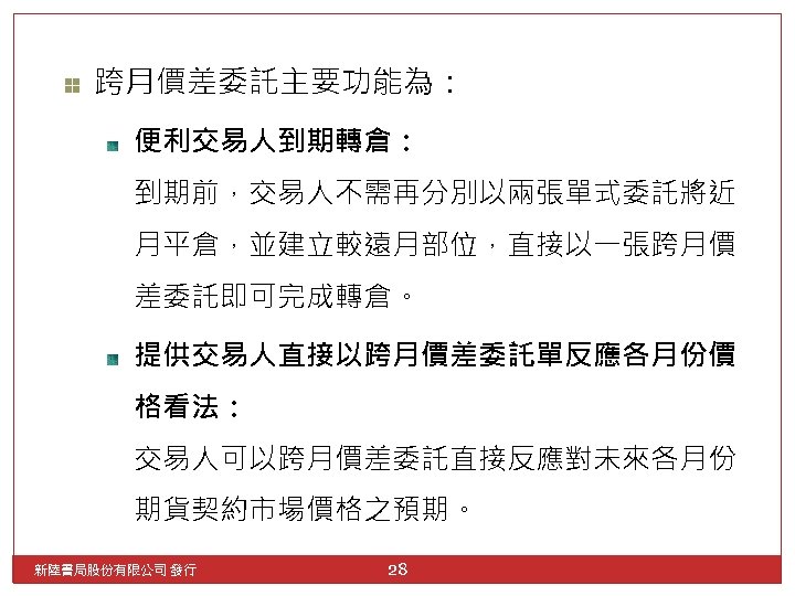 跨月價差委託主要功能為： 便利交易人到期轉倉： 到期前，交易人不需再分別以兩張單式委託將近 月平倉，並建立較遠月部位，直接以一張跨月價 差委託即可完成轉倉。 提供交易人直接以跨月價差委託單反應各月份價 格看法： 交易人可以跨月價差委託直接反應對未來各月份 期貨契約市場價格之預期。 新陸書局股份有限公司 發行 28 