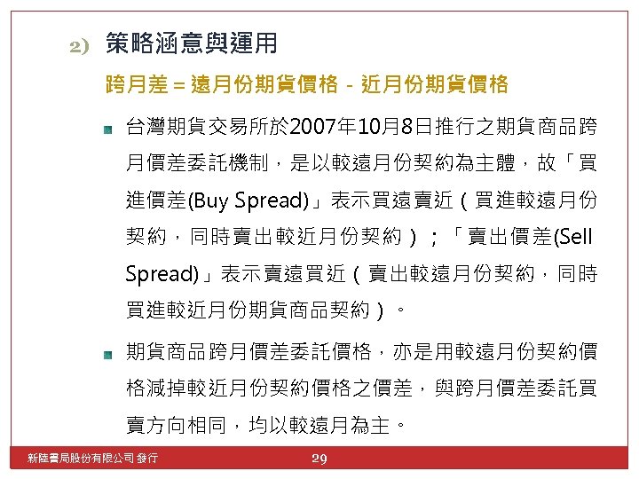 2) 策略涵意與運用 跨月差＝遠月份期貨價格－近月份期貨價格 台灣期貨交易所於 2007年 10月8日推行之期貨商品跨 月價差委託機制，是以較遠月份契約為主體，故「買 進價差(Buy Spread)」表示買遠賣近（買進較遠月份 契約，同時賣出較近月份契約）；「賣出價差(Sell Spread)」表示賣遠買近（賣出較遠月份契約，同時 買進較近月份期貨商品契約）。 期貨商品跨月價差委託價格，亦是用較遠月份契約價 格減掉較近月份契約價格之價差，與跨月價差委託買