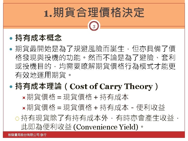 1. 期貨合理價格決定 3 持有成本概念 期貨最開始是為了規避風險而誕生，但亦具備了價 格發現與投機的功能。然而不論是為了避險、套利 或投機目的，均需要瞭解期貨價格行為模式才能更 有效地運用期貨。 持有成本理論（Cost of Carry Theory） 期貨價格＝現貨價格＋持有成本－便利收益 持有現貨除了有持有成本外，有時亦會產生收益，