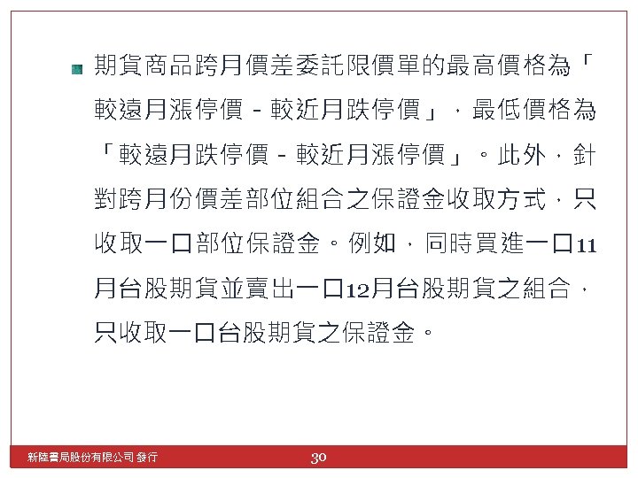 期貨商品跨月價差委託限價單的最高價格為「 較遠月漲停價－較近月跌停價」，最低價格為 「較遠月跌停價－較近月漲停價」。此外，針 對跨月份價差部位組合之保證金收取方式，只 收取一口部位保證金。例如，同時買進一口 11 月台股期貨並賣出一口 12月台股期貨之組合， 只收取一口台股期貨之保證金。 新陸書局股份有限公司 發行 30 