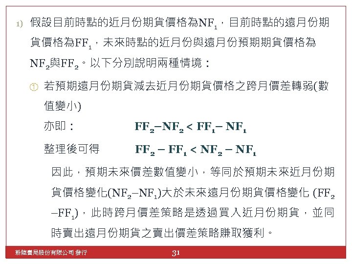 1) 假設目前時點的近月份期貨價格為NF 1，目前時點的遠月份期 貨價格為FF 1，未來時點的近月份與遠月份預期期貨價格為 NF 2與FF 2。以下分別說明兩種情境： ① 若預期遠月份期貨減去近月份期貨價格之跨月價差轉弱(數 值變小) 亦即： FF 2–NF