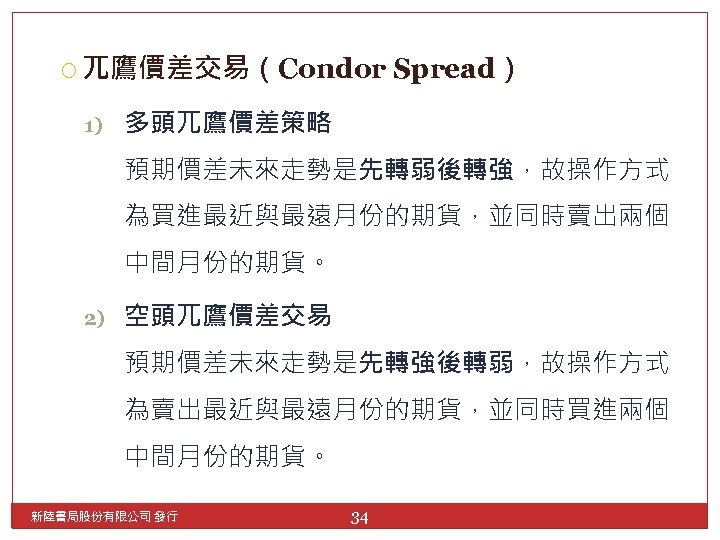  兀鷹價差交易（Condor 1) Spread） 多頭兀鷹價差策略 預期價差未來走勢是先轉弱後轉強，故操作方式 為買進最近與最遠月份的期貨，並同時賣出兩個 中間月份的期貨。 2) 空頭兀鷹價差交易 預期價差未來走勢是先轉強後轉弱，故操作方式 為賣出最近與最遠月份的期貨，並同時買進兩個 中間月份的期貨。 新陸書局股份有限公司