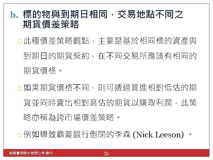 b. 標的物與到期日相同，交易地點不同之 期貨價差策略 此種價差策略觀點，主要是基於相同標的資產與 到期日的期貨契約，在不同交易所應該有相同的 期貨價格。 如果期貨價格不同，則可透過買進相對低估的期 貨並同時賣出相對高估的期貨以賺取利潤，此策 略亦稱為跨市場價差策略。 例如導致霸菱銀行倒閉的李森 新陸書局股份有限公司 發行 35 (Nick