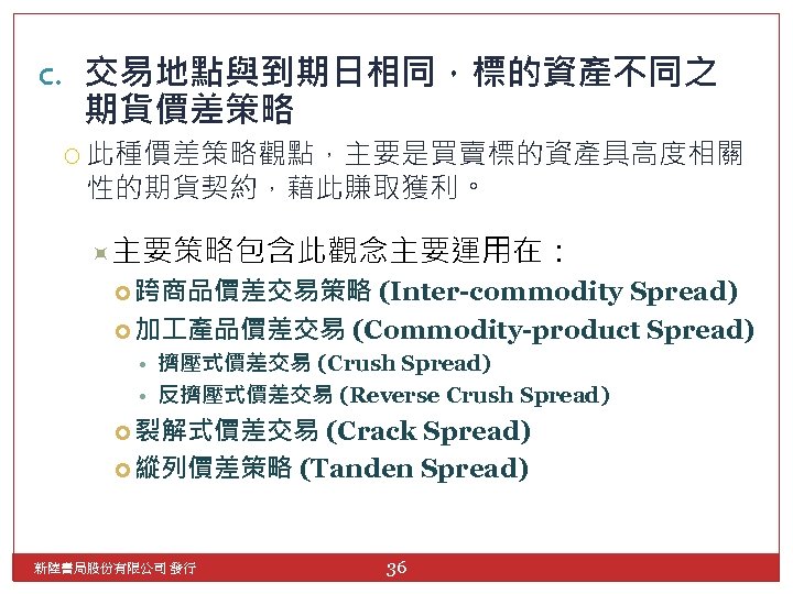 c. 交易地點與到期日相同，標的資產不同之 期貨價差策略 此種價差策略觀點，主要是買賣標的資產具高度相關 性的期貨契約，藉此賺取獲利。 主要策略包含此觀念主要運用在： 跨商品價差交易策略 (Inter-commodity Spread) 加 產品價差交易 (Commodity-product Spread) •